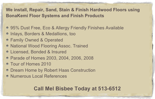 We install, Repair, Sand, Stain & Finish Hardwood Floors using BonaKemi Floor Systems and Finish Products

95% Dust Free, Eco & Allergy Friendly Finishes Available
Inlays, Borders & Medallions, too
Family Owned & Operated
National Wood Flooring Assoc. Trained
Licensed, Bonded & Insured
Parade of Homes 2003, 2004, 2006, 2008
Tour of Homes 2010
Dream Home by Robert Haas Construction
Numerous Local References

Call Mel Bisbee Today at 513-6512
for your FREE In Home Estimate!
